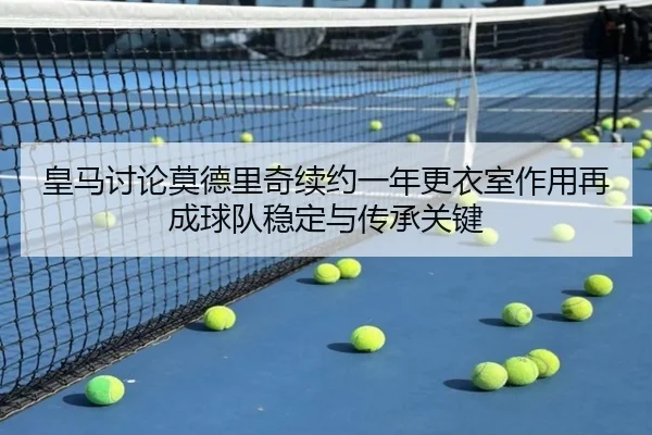 皇马讨论莫德里奇续约一年更衣室作用再成球队稳定与传承关键