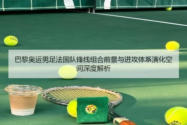 巴黎奥运男足法国队锋线组合前景与进攻体系演化空间深度解析